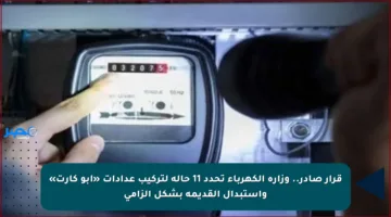 قرار صادر.. وزارة الكهرباء تحدد 11 حالة لتركيب عدادات «أبو كارت» واستبدال القديمة بشكل إلزامي